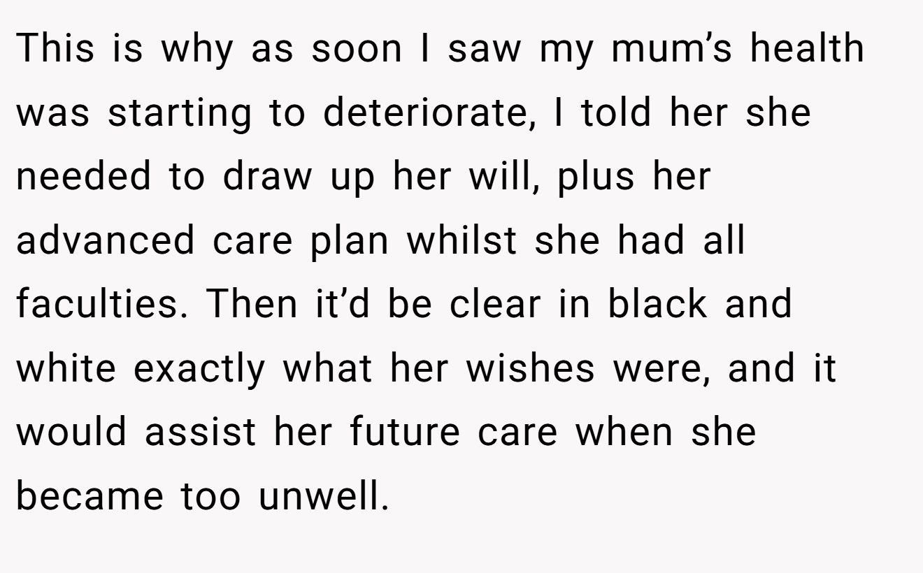 This is why as soon I saw my mum’s health was starting to deteriorate, I told her she needed to draw up her will, plus her advanced care plan whilst she had all faculties. Then it’d be clear in black and white exactly what her wishes were, and it would assist her future care when she became too unwell.