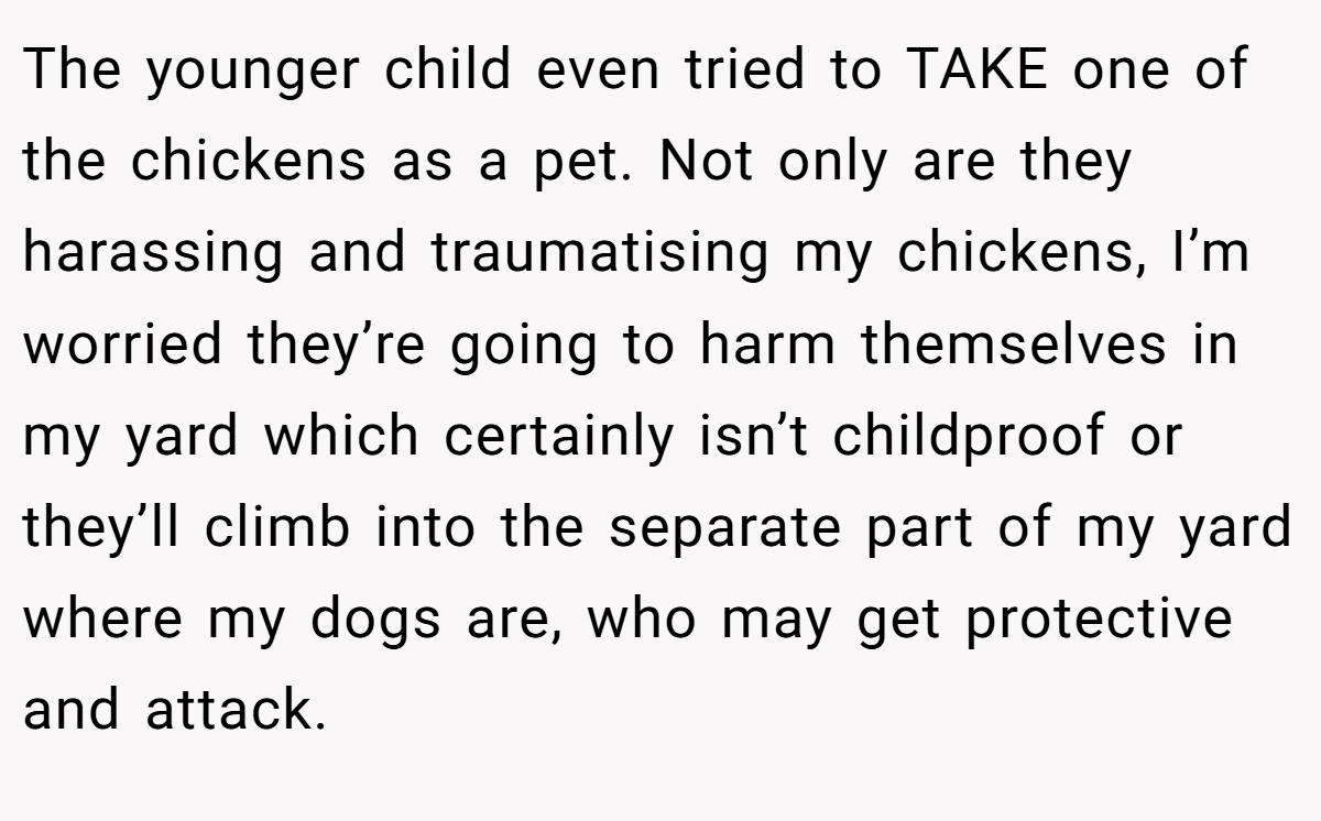 The younger child even tried to TAKE one of the chickens as a pet. Not only are they harassing and traumatising my chickens, I’m worried they’re going to harm themselves in my yard which certainly isn’t childproof or they’ll climb into the separate part of my yard where my dogs are, who may get protective and attack.