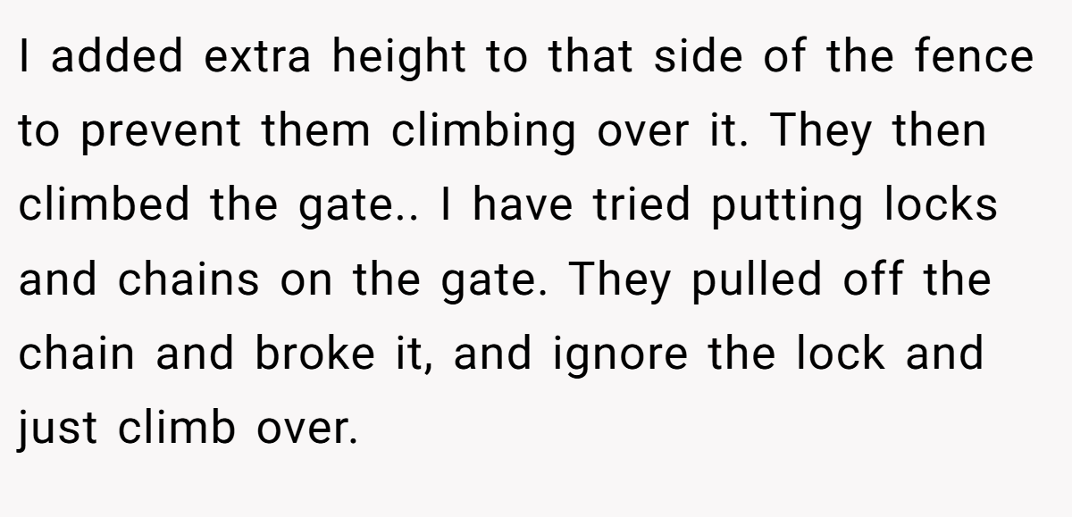 I added extra height to that side of the fence to prevent them climbing over it. They then climbed the gate.. I have tried putting locks and chains on the gate. They pulled off the chain and broke it, and ignore the lock and just climb over.