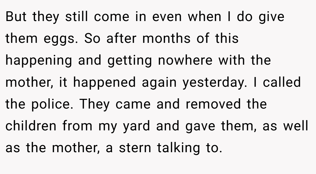 But they still come in even when I do give them eggs. So after months of this happening and getting nowhere with the mother, it happened again yesterday. I called the police. They came and removed the children from my yard and gave them, as well as the mother, a stern talking to.
