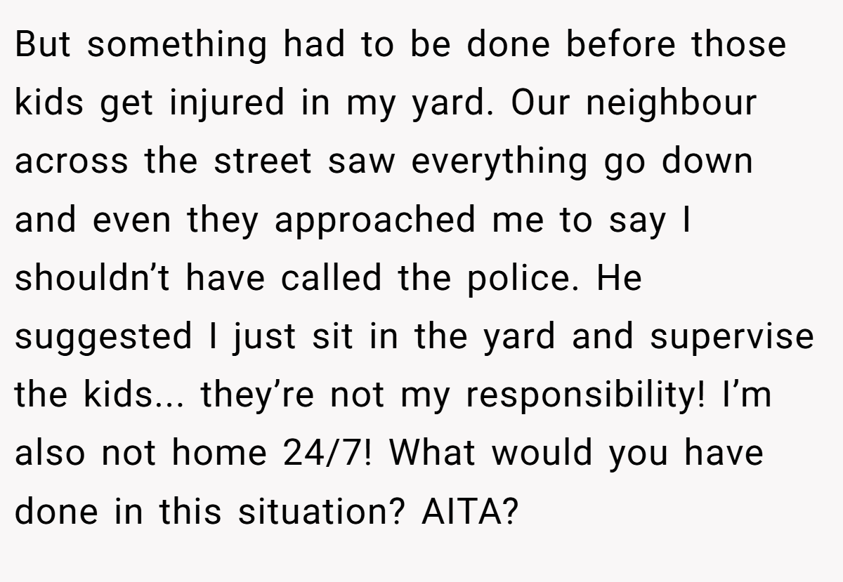But something had to be done before those kids get injured in my yard. Our neighbour across the street saw everything go down and even they approached me to say I shouldn’t have called the police. He suggested I just sit in the yard and supervise the kids... they’re not my responsibility! I’m also not home 24/7! What would you have done in this situation? AITA?
