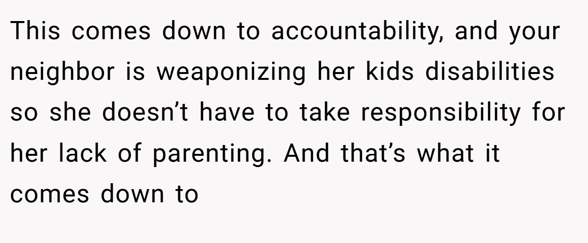 This comes down to accountability, and your neighbor is weaponizing her kids disabilities so she doesn’t have to take responsibility for her lack of parenting. And that’s what it comes down to