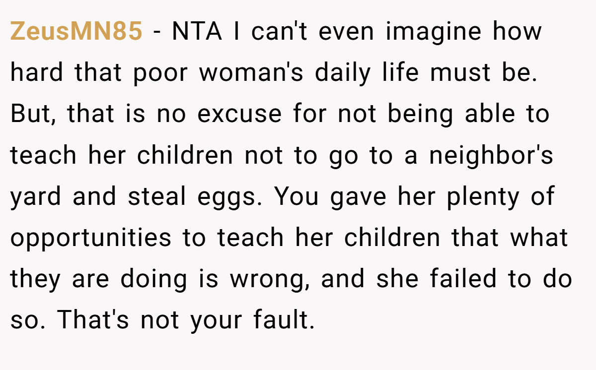ZeusMN85 − NTA I can't even imagine how hard that poor woman's daily life must be. But, that is no excuse for not being able to teach her children not to go to a neighbor's yard and steal eggs. You gave her plenty of opportunities to teach her children that what they are doing is wrong, and she failed to do so. That's not your fault.