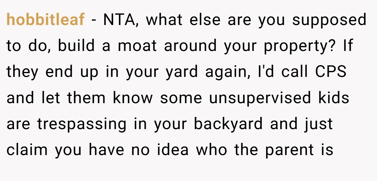 hobbitleaf − NTA, what else are you supposed to do, build a moat around your property? If they end up in your yard again, I'd call CPS and let them know some unsupervised kids are trespassing in your backyard and just claim you have no idea who the parent is