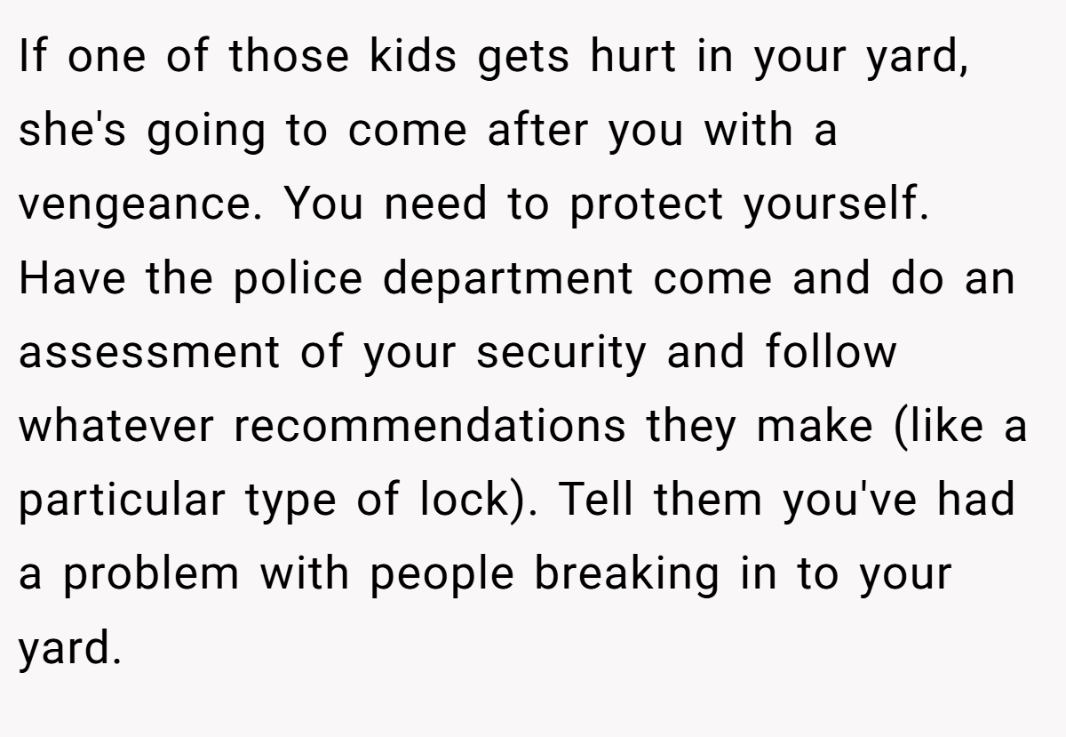 If one of those kids gets hurt in your yard, she's going to come after you with a vengeance. You need to protect yourself. Have the police department come and do an assessment of your security and follow whatever recommendations they make (like a particular type of lock). Tell them you've had a problem with people breaking in to your yard.