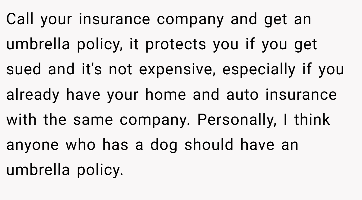 Call your insurance company and get an umbrella policy, it protects you if you get sued and it's not expensive, especially if you already have your home and auto insurance with the same company. Personally, I think anyone who has a dog should have an umbrella policy.