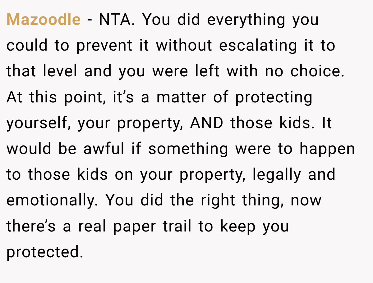 Mazoodle − NTA. You did everything you could to prevent it without escalating it to that level and you were left with no choice. At this point, it’s a matter of protecting yourself, your property, AND those kids. It would be awful if something were to happen to those kids on your property, legally and emotionally. You did the right thing, now there’s a real paper trail to keep you protected.
