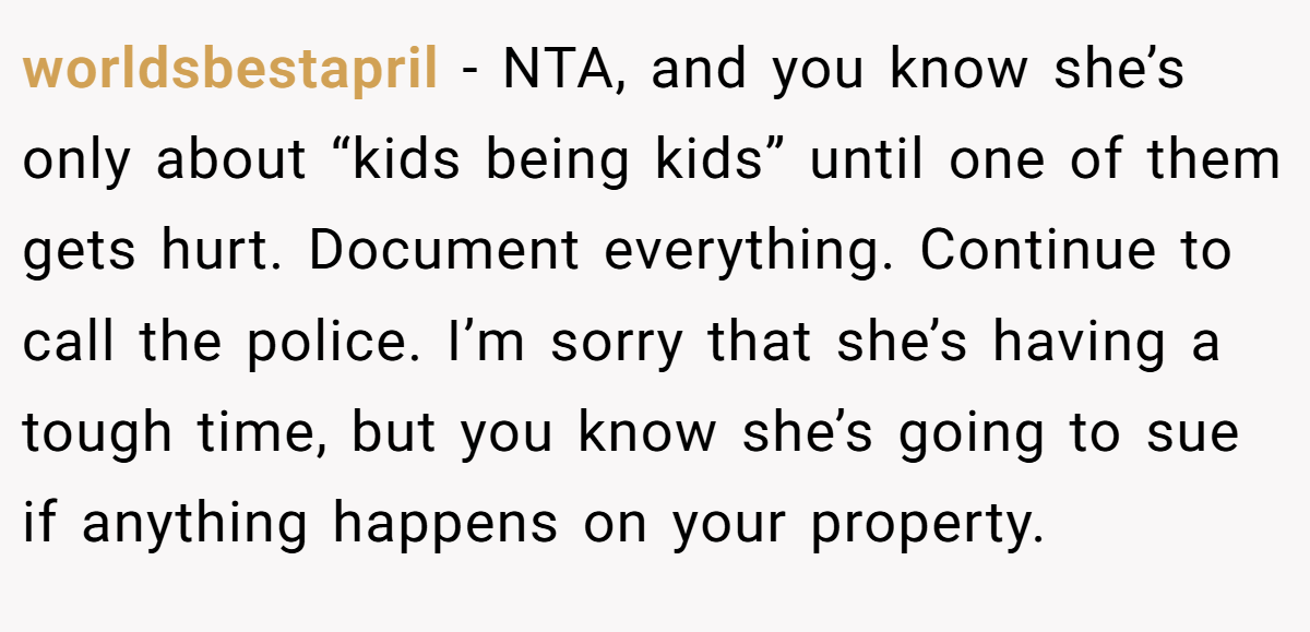 worldsbestapril − NTA, and you know she’s only about “kids being kids” until one of them gets hurt. Document everything. Continue to call the police. I’m sorry that she’s having a tough time, but you know she’s going to sue if anything happens on your property.