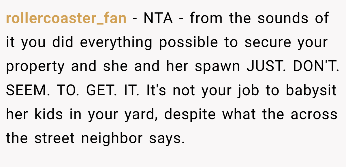 rollercoaster_fan − NTA - from the sounds of it you did everything possible to secure your property and she and her spawn JUST. DON'T. SEEM. TO. GET. IT. It's not your job to babysit her kids in your yard, despite what the across the street neighbor says.
