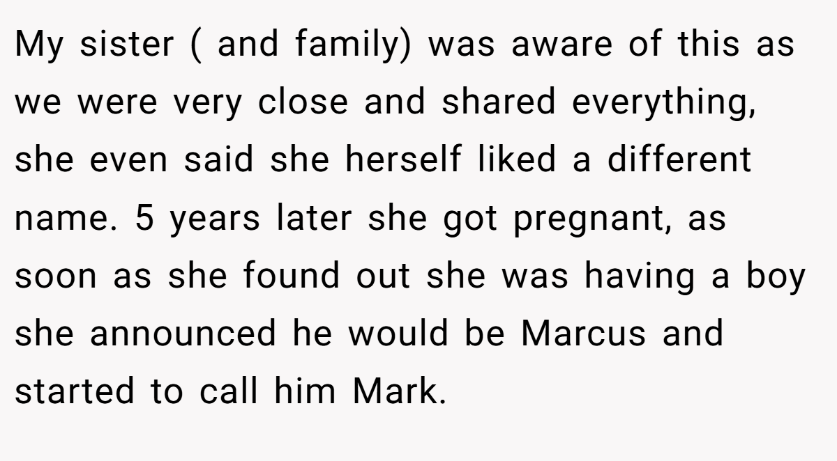 My sister ( and family) was aware of this as we were very close and shared everything, she even said she herself liked a different name. 5 years later she got pregnant, as soon as she found out she was having a boy she announced he would be Marcus and started to call him Mark.