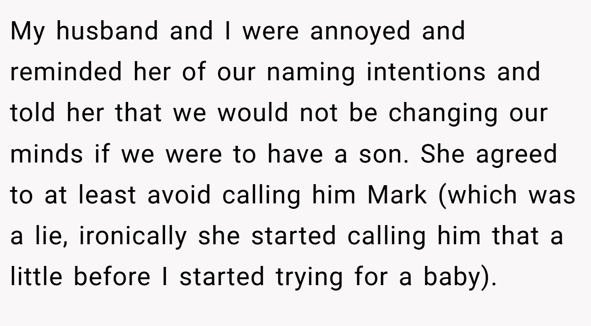 My husband and I were annoyed and reminded her of our naming intentions and told her that we would not be changing our minds if we were to have a son. She agreed to at least avoid calling him Mark (which was a lie, ironically she started calling him that a little before I started trying for a baby).