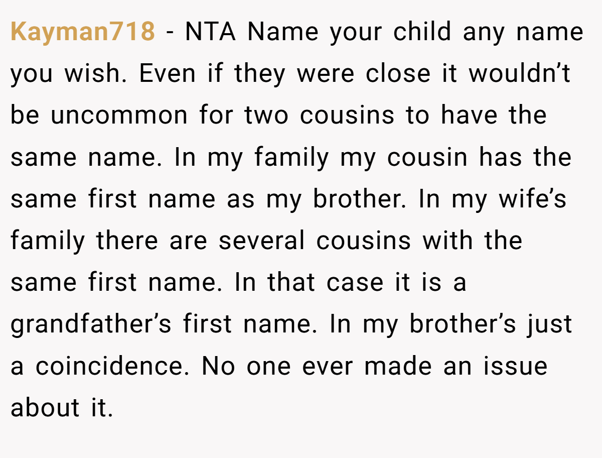 Kayman718 − NTA Name your child any name you wish. Even if they were close it wouldn’t be uncommon for two cousins to have the same name. In my family my cousin has the same first name as my brother. In my wife’s family there are several cousins with the same first name. In that case it is a grandfather’s first name. In my brother’s just a coincidence. No one ever made an issue about it.