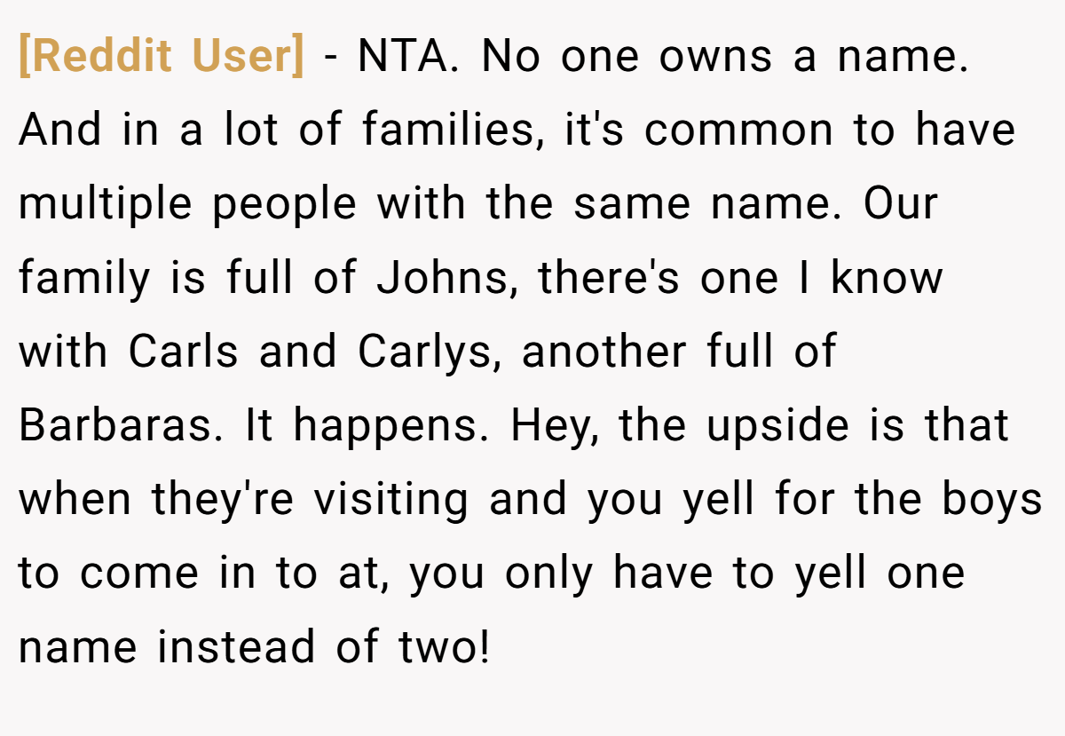 [Reddit User] − NTA. No one owns a name. And in a lot of families, it's common to have multiple people with the same name. Our family is full of Johns, there's one I know with Carls and Carlys, another full of Barbaras. It happens. Hey, the upside is that when they're visiting and you yell for the boys to come in to at, you only have to yell one name instead of two!