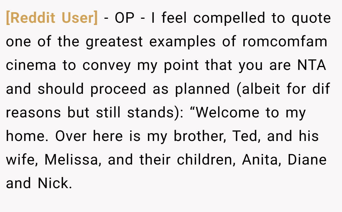 [Reddit User] − OP - I feel compelled to quote one of the greatest examples of romcomfam cinema to convey my point that you are NTA and should proceed as planned (albeit for dif reasons but still stands): “Welcome to my home. Over here is my brother, Ted, and his wife, Melissa, and their children, Anita, Diane and Nick.