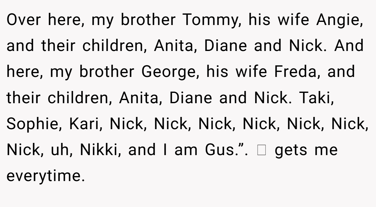 Over here, my brother Tommy, his wife Angie, and their children, Anita, Diane and Nick. And here, my brother George, his wife Freda, and their children, Anita, Diane and Nick. Taki, Sophie, Kari, Nick, Nick, Nick, Nick, Nick, Nick, Nick, uh, Nikki, and I am Gus.”. 🥹 gets me everytime.