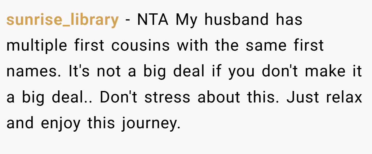 sunrise_library − NTA My husband has multiple first cousins with the same first names. It's not a big deal if you don't make it a big deal.. Don't stress about this. Just relax and enjoy this journey.