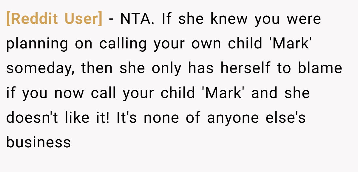 [Reddit User] − NTA. If she knew you were planning on calling your own child 'Mark' someday, then she only has herself to blame if you now call your child 'Mark' and she doesn't like it! It's none of anyone else's business