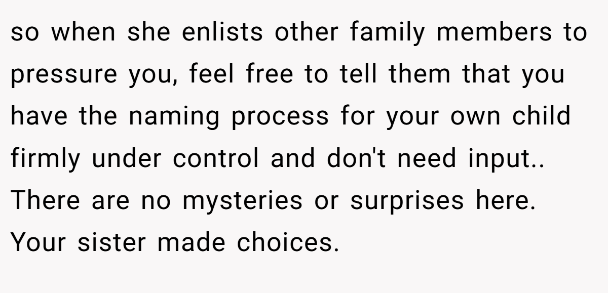 so when she enlists other family members to pressure you, feel free to tell them that you have the naming process for your own child firmly under control and don't need input.. There are no mysteries or surprises here. Your sister made choices.