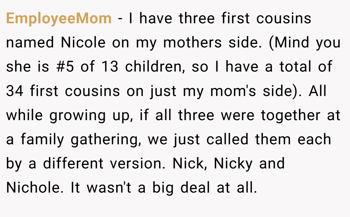 EmployeeMom − I have three first cousins named Nicole on my mothers side. (Mind you she is #5 of 13 children, so I have a total of 34 first cousins on just my mom's side). All while growing up, if all three were together at a family gathering, we just called them each by a different version. Nick, Nicky and Nichole. It wasn't a big deal at all.