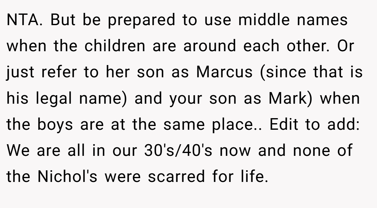 NTA. But be prepared to use middle names when the children are around each other. Or just refer to her son as Marcus (since that is his legal name) and your son as Mark) when the boys are at the same place.. Edit to add: We are all in our 30's/40's now and none of the Nichol's were scarred for life.