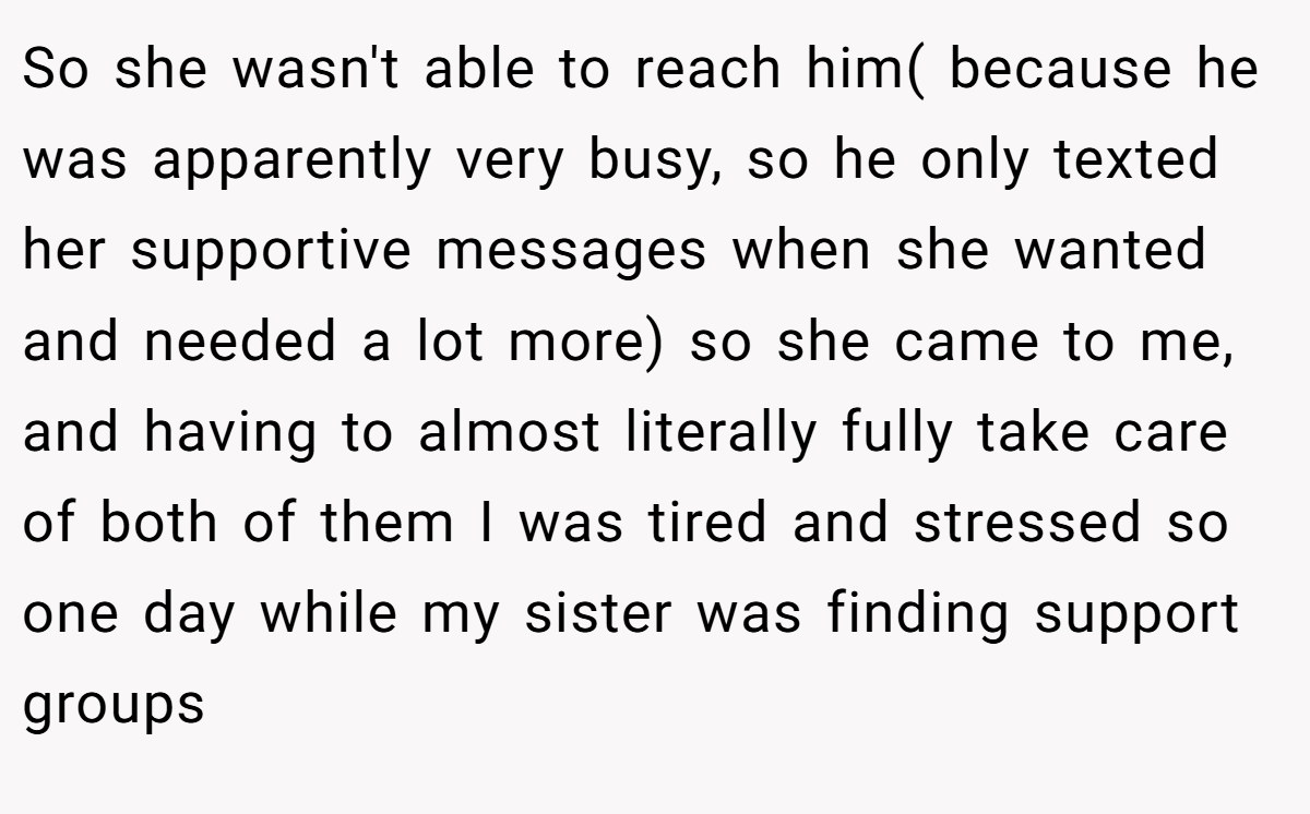 So she wasn't able to reach him( because he was apparently very busy, so he only texted her supportive messages when she wanted and needed a lot more) so she came to me, and having to almost literally fully take care of both of them I was tired and stressed so one day while my sister was finding support groups
