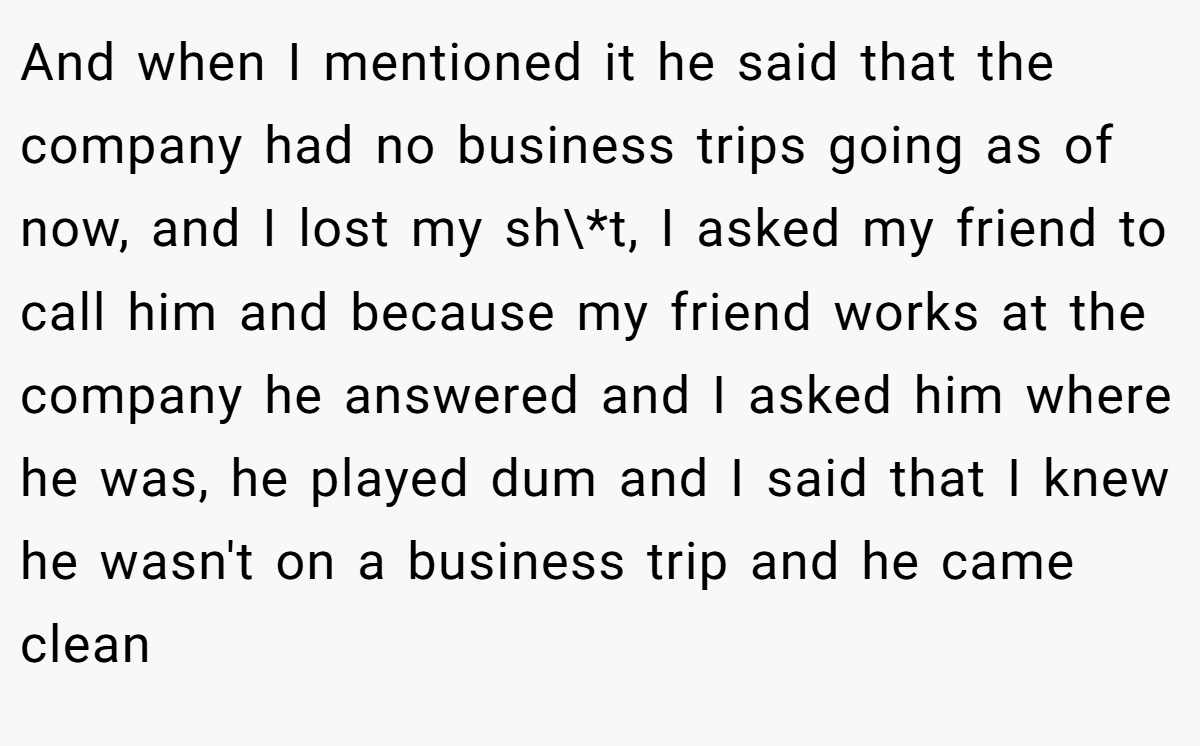 And when I mentioned it he said that the company had no business trips going as of now, and I lost my sh\*t, I asked my friend to call him and because my friend works at the company he answered and I asked him where he was, he played dum and I said that I knew he wasn't on a business trip and he came clean