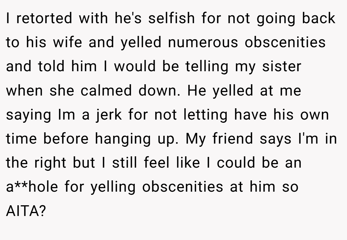 I retorted with he's selfish for not going back to his wife and yelled numerous obscenities and told him I would be telling my sister when she calmed down. He yelled at me saying Im a jerk for not letting have his own time before hanging up. My friend says I'm in the right but I still feel like I could be an a**hole for yelling obscenities at him so AITA?