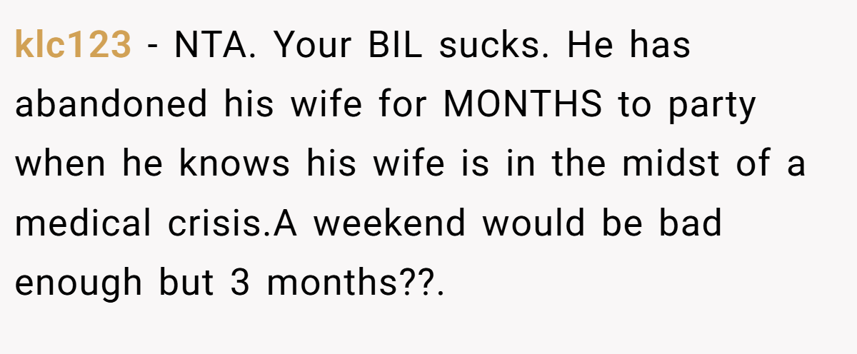 klc123 − NTA. Your BIL sucks. He has abandoned his wife for MONTHS to party when he knows his wife is in the midst of a medical crisis.A weekend would be bad enough but 3 months??.