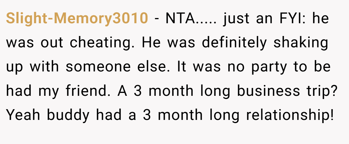 Slight-Memory3010 − NTA..... just an FYI: he was out cheating. He was definitely shaking up with someone else. It was no party to be had my friend. A 3 month long business trip? Yeah buddy had a 3 month long relationship!