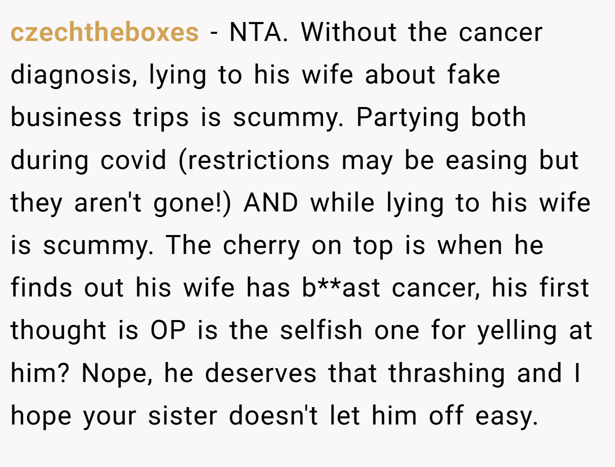czechtheboxes − NTA. Without the cancer diagnosis, lying to his wife about fake business trips is scummy. Partying both during covid (restrictions may be easing but they aren't gone!) AND while lying to his wife is scummy. The cherry on top is when he finds out his wife has b**ast cancer, his first thought is OP is the selfish one for yelling at him? Nope, he deserves that thrashing and I hope your sister doesn't let him off easy.