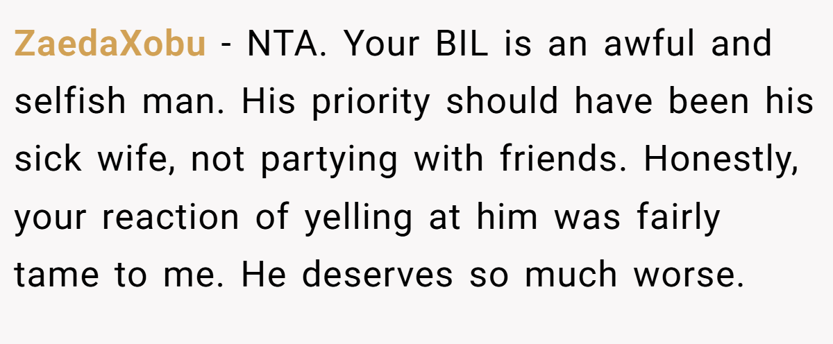 ZaedaXobu − NTA. Your BIL is an awful and selfish man. His priority should have been his sick wife, not partying with friends. Honestly, your reaction of yelling at him was fairly tame to me. He deserves so much worse.