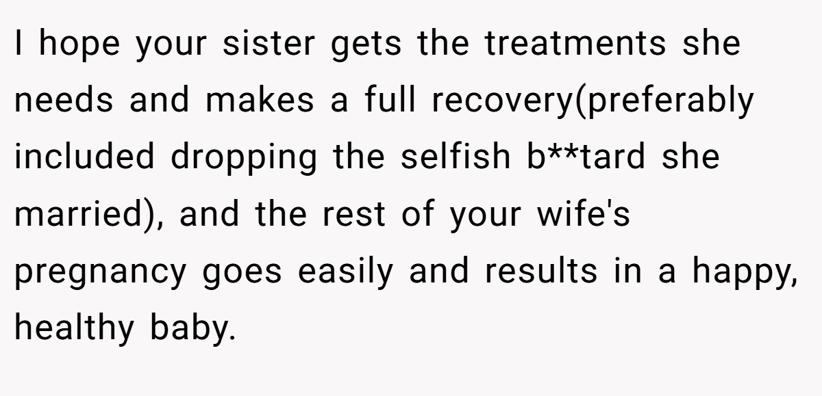 I hope your sister gets the treatments she needs and makes a full recovery(preferably included dropping the selfish b**tard she married), and the rest of your wife's pregnancy goes easily and results in a happy, healthy baby.