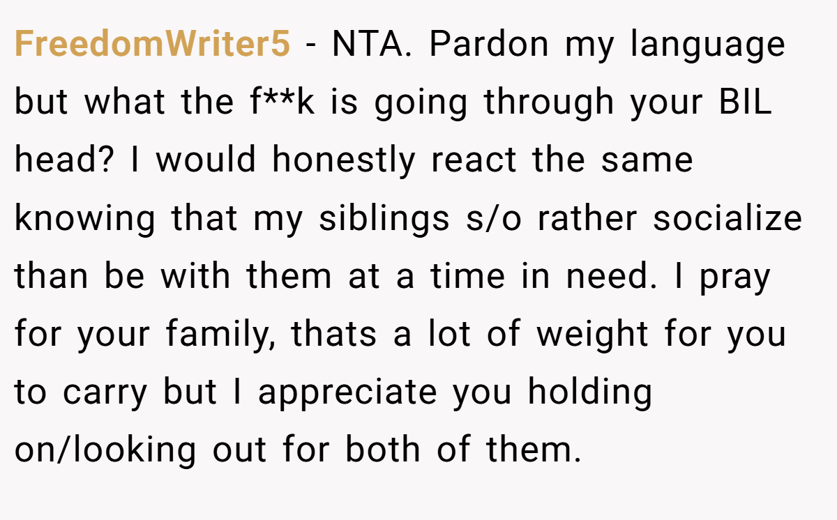 FreedomWriter5 − NTA. Pardon my language but what the f**k is going through your BIL head? I would honestly react the same knowing that my siblings s/o rather socialize than be with them at a time in need. I pray for your family, thats a lot of weight for you to carry but I appreciate you holding on/looking out for both of them.