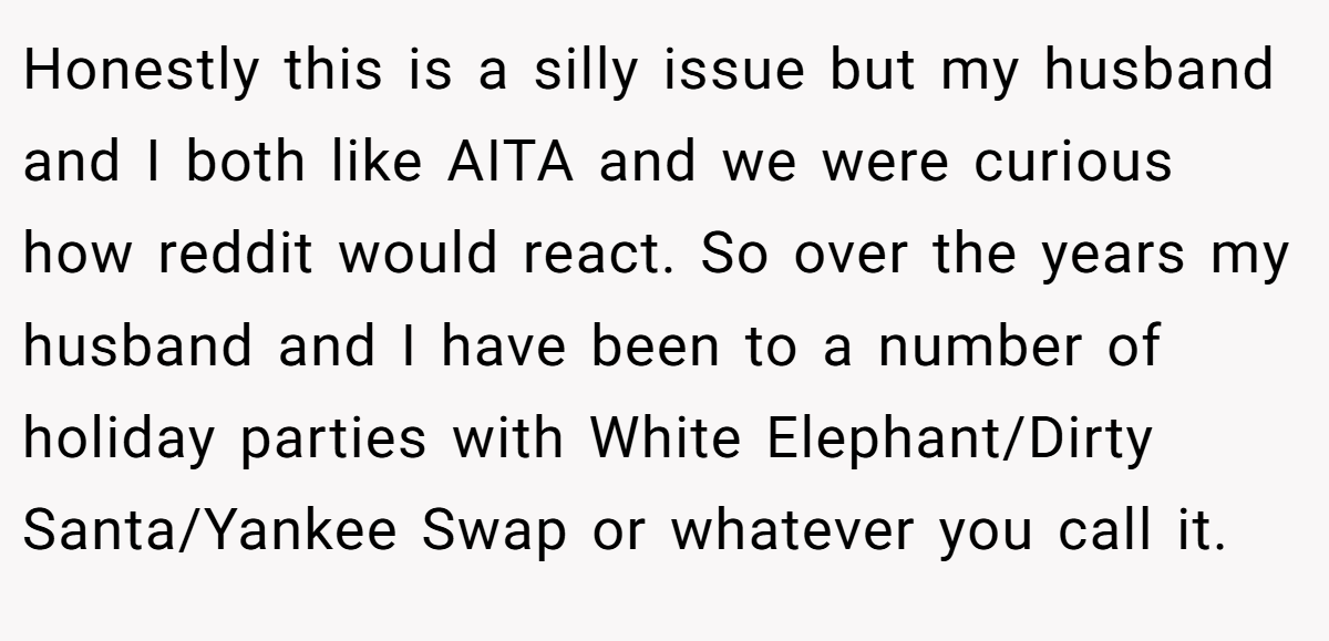 Honestly this is a silly issue but my husband and I both like AITA and we were curious how reddit would react. So over the years my husband and I have been to a number of holiday parties with White Elephant/Dirty Santa/Yankee Swap or whatever you call it.