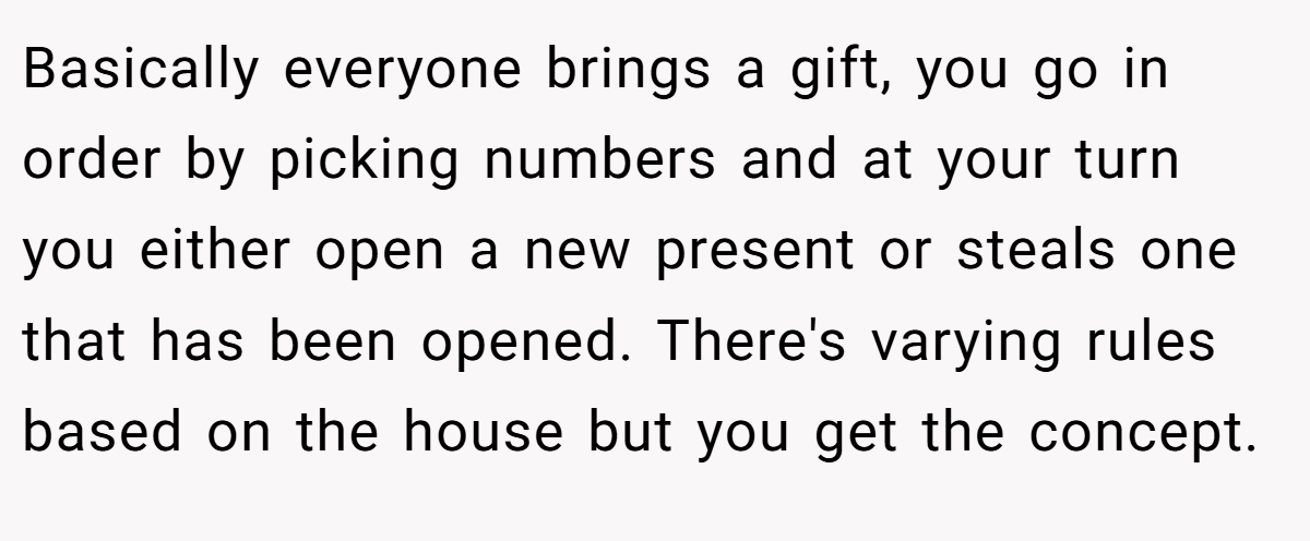 Basically everyone brings a gift, you go in order by picking numbers and at your turn you either open a new present or steals one that has been opened. There's varying rules based on the house but you get the concept.