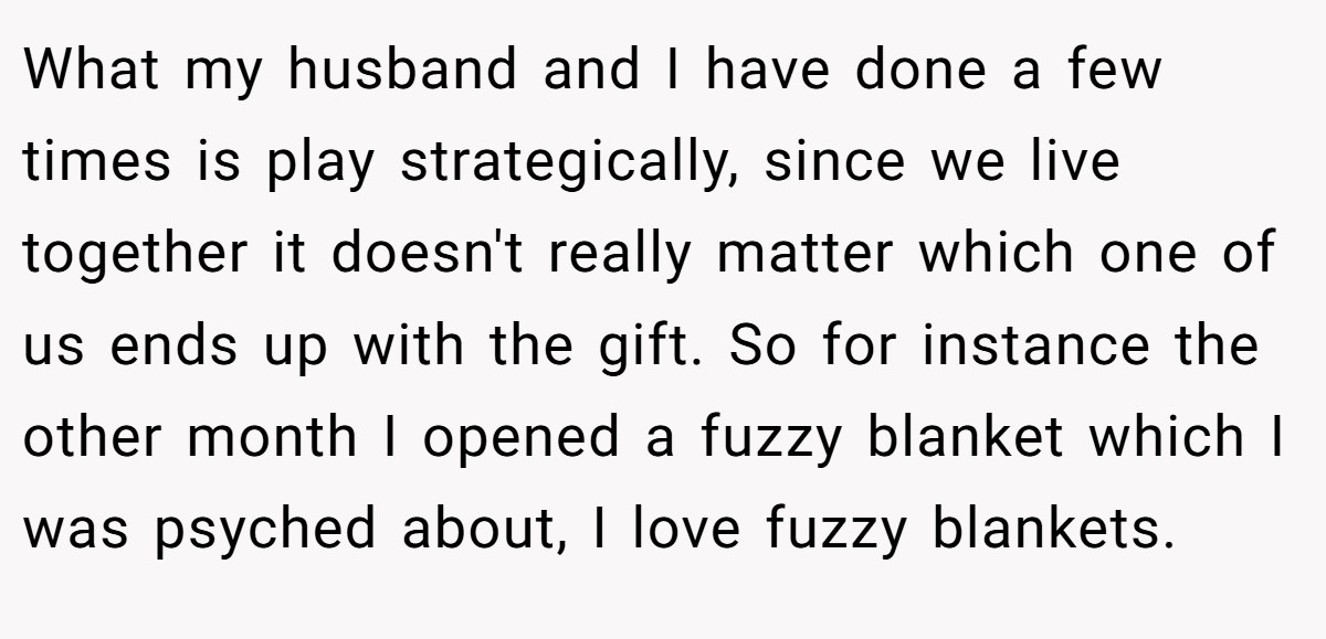 What my husband and I have done a few times is play strategically, since we live together it doesn't really matter which one of us ends up with the gift. So for instance the other month I opened a fuzzy blanket which I was psyched about, I love fuzzy blankets.