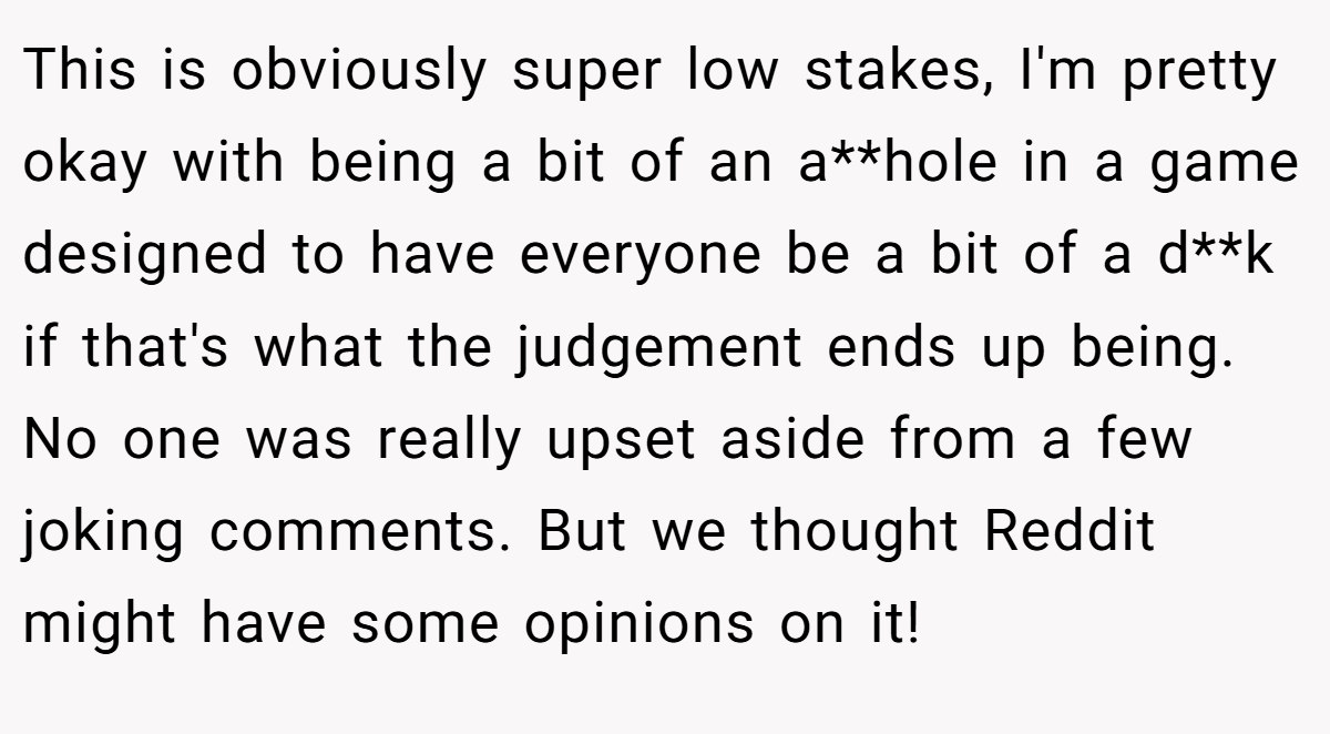 This is obviously super low stakes, I'm pretty okay with being a bit of an a**hole in a game designed to have everyone be a bit of a d**k if that's what the judgement ends up being. No one was really upset aside from a few joking comments. But we thought Reddit might have some opinions on it!