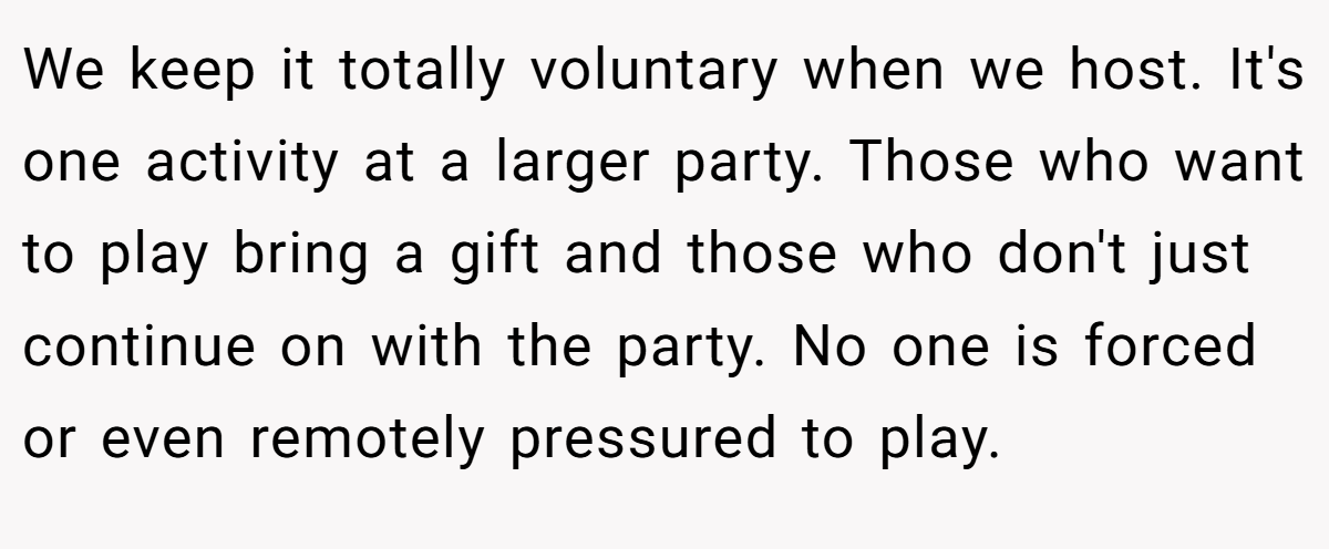 We keep it totally voluntary when we host. It's one activity at a larger party. Those who want to play bring a gift and those who don't just continue on with the party. No one is forced or even remotely pressured to play.