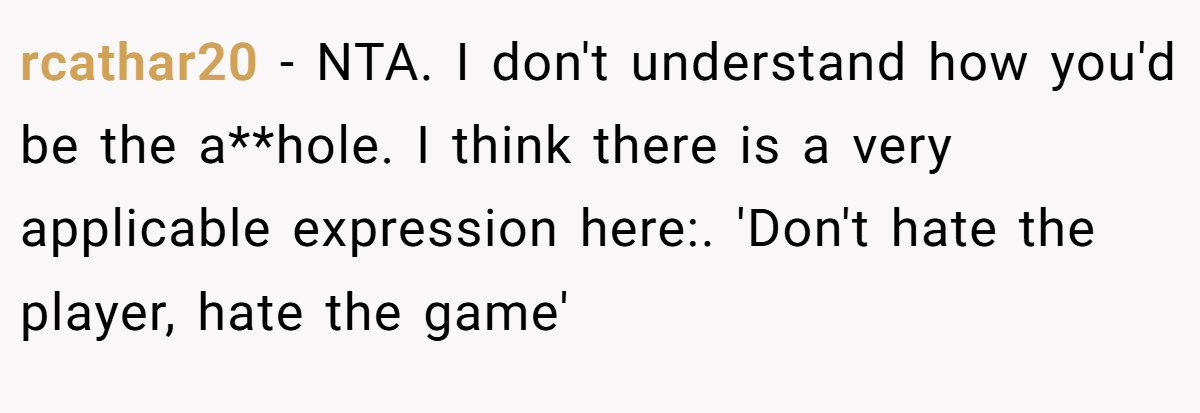 rcathar20 − NTA. I don't understand how you'd be the a**hole. I think there is a very applicable expression here:. 'Don't hate the player, hate the game'