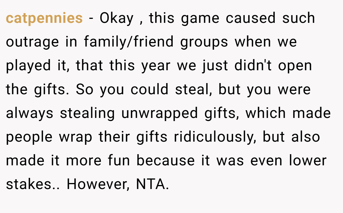 catpennies − Okay , this game caused such outrage in family/friend groups when we played it, that this year we just didn't open the gifts. So you could steal, but you were always stealing unwrapped gifts, which made people wrap their gifts ridiculously, but also made it more fun because it was even lower stakes.. However, NTA.