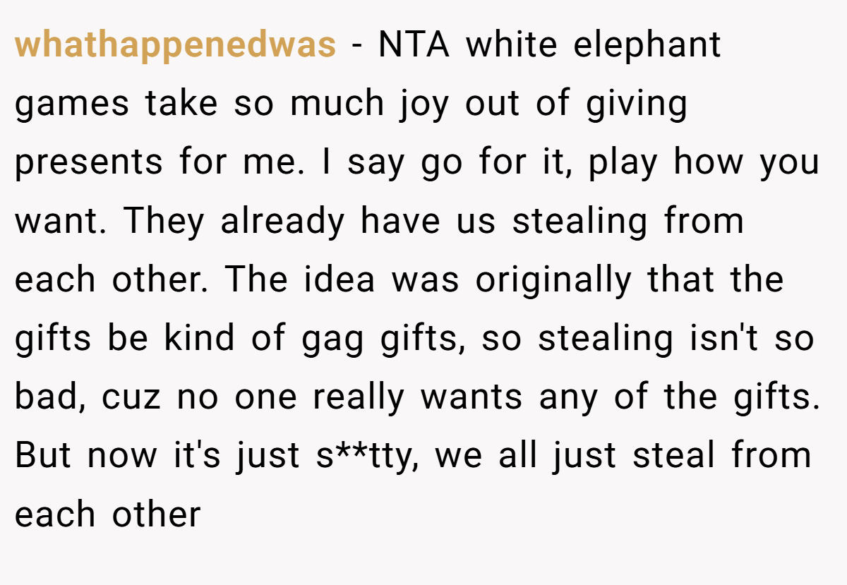 whathappenedwas − NTA white elephant games take so much joy out of giving presents for me. I say go for it, play how you want. They already have us stealing from each other. The idea was originally that the gifts be kind of gag gifts, so stealing isn't so bad, cuz no one really wants any of the gifts. But now it's just s**tty, we all just steal from each other