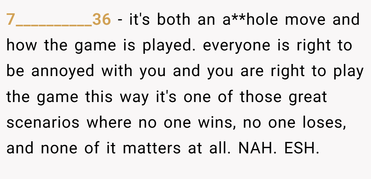 7__________36 − it's both an a**hole move and how the game is played. everyone is right to be annoyed with you and you are right to play the game this way it's one of those great scenarios where no one wins, no one loses, and none of it matters at all. NAH. ESH.