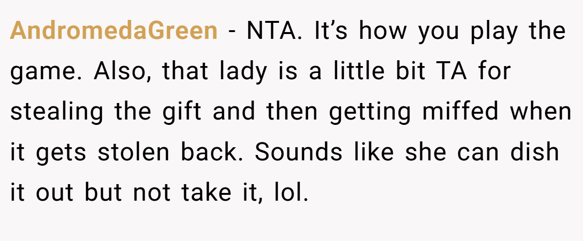 AndromedaGreen − NTA. It’s how you play the game. Also, that lady is a little bit TA for stealing the gift and then getting miffed when it gets stolen back. Sounds like she can dish it out but not take it, lol.