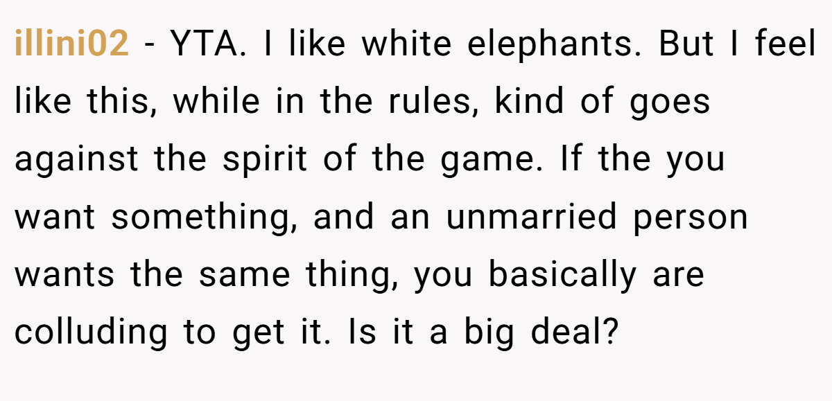 illini02 − YTA. I like white elephants. But I feel like this, while in the rules, kind of goes against the spirit of the game. If the you want something, and an unmarried person wants the same thing, you basically are colluding to get it. Is it a big deal?