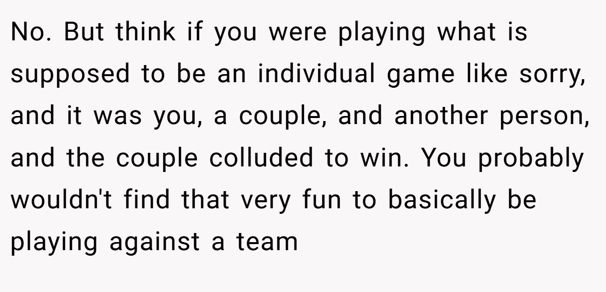 No. But think if you were playing what is supposed to be an individual game like sorry, and it was you, a couple, and another person, and the couple colluded to win. You probably wouldn't find that very fun to basically be playing against a team