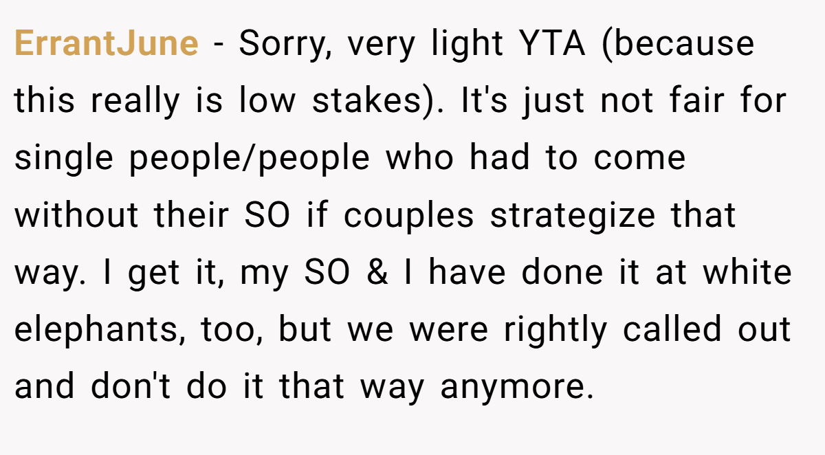 ErrantJune − Sorry, very light YTA (because this really is low stakes). It's just not fair for single people/people who had to come without their SO if couples strategize that way. I get it, my SO & I have done it at white elephants, too, but we were rightly called out and don't do it that way anymore.