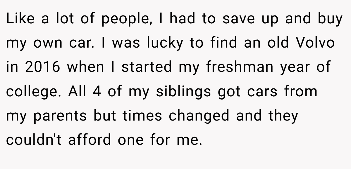 Like a lot of people, I had to save up and buy my own car. I was lucky to find an old Volvo in 2016 when I started my freshman year of college. All 4 of my siblings got cars from my parents but times changed and they couldn't afford one for me.