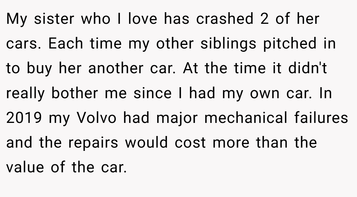 My sister who I love has crashed 2 of her cars. Each time my other siblings pitched in to buy her another car. At the time it didn't really bother me since I had my own car. In 2019 my Volvo had major mechanical failures and the repairs would cost more than the value of the car.