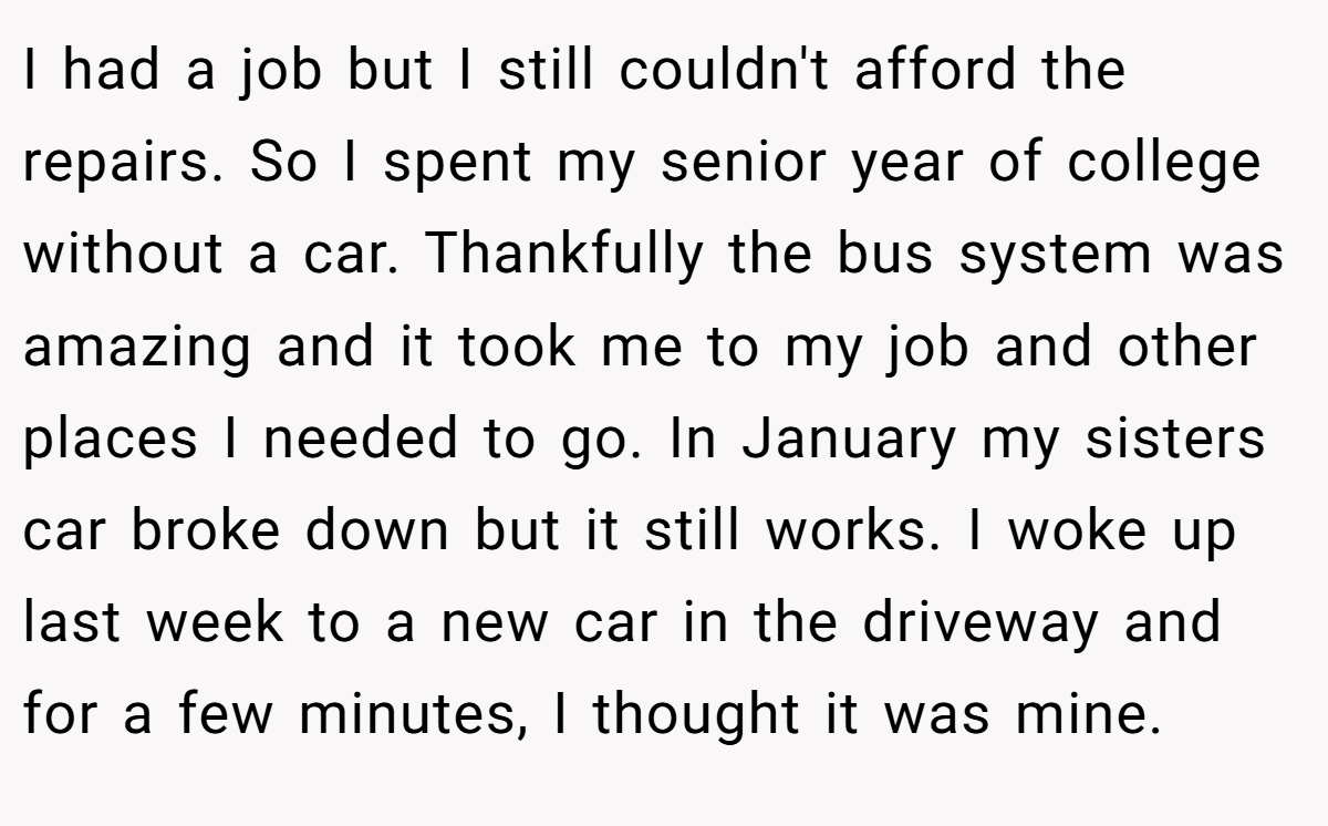 I had a job but I still couldn't afford the repairs. So I spent my senior year of college without a car. Thankfully the bus system was amazing and it took me to my job and other places I needed to go. In January my sisters car broke down but it still works. I woke up last week to a new car in the driveway and for a few minutes, I thought it was mine.