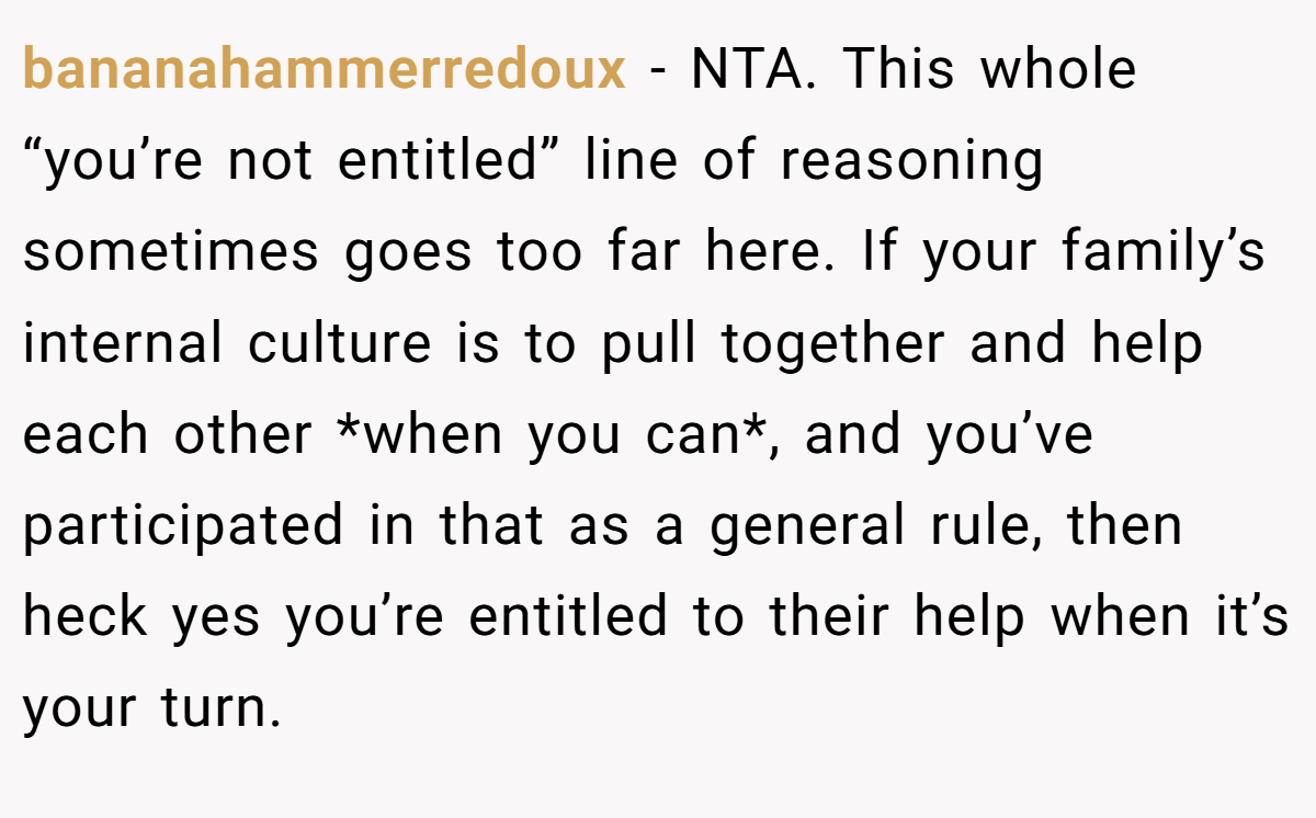 bananahammerredoux − NTA. This whole “you’re not entitled” line of reasoning sometimes goes too far here. If your family’s internal culture is to pull together and help each other *when you can*, and you’ve participated in that as a general rule, then heck yes you’re entitled to their help when it’s your turn.